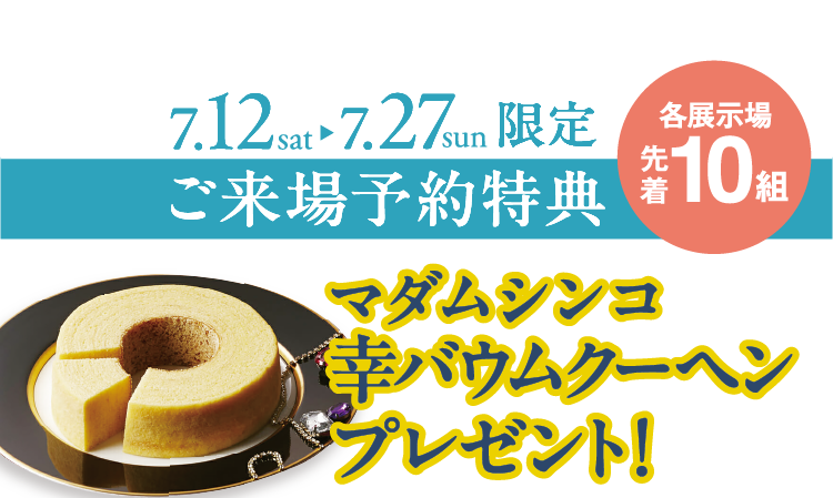 7/12（土）～7/27（日）各展示場先着10組限定でご来場予約特典【マダムシンコ幸バウムクーヘン】プレゼント！