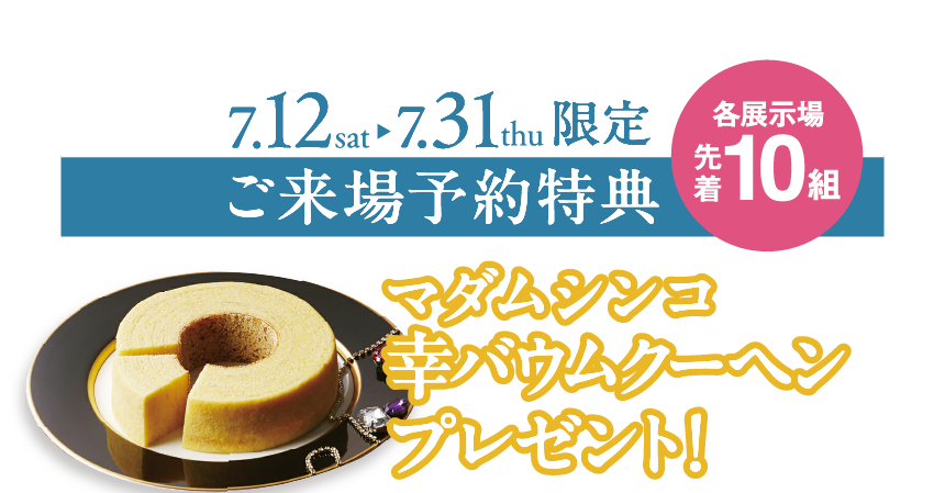 ご来場予約特典：マダムシンコ幸バウムクーヘンプレゼント【7/12（土）～7/31（木）限定（各展示場先着10組）】