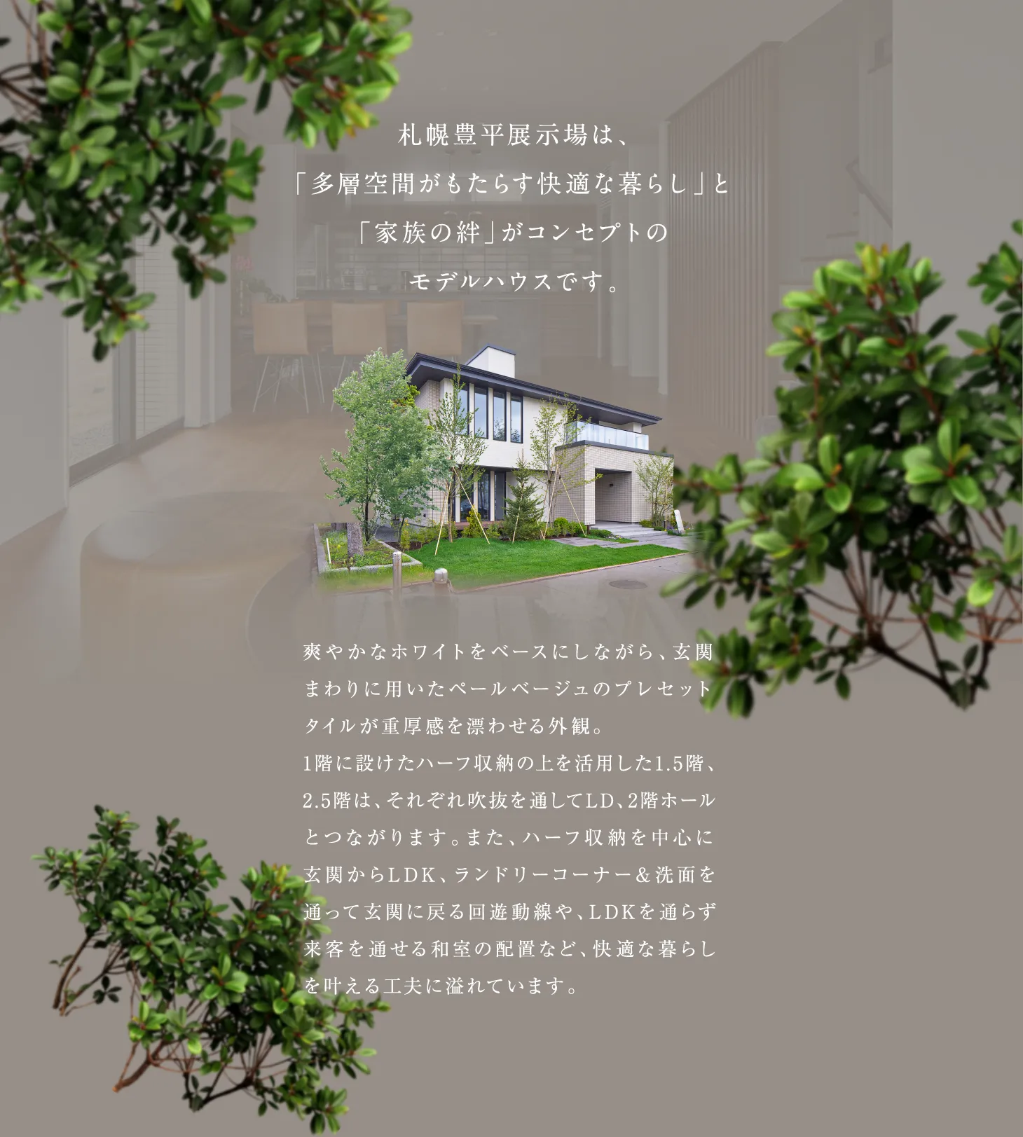 札幌豊平展示場は多層空間がもたらす快適な暮らしと、家族の絆がコンセプトのモデルハウスです。爽やかなホワイトをベースにしながら、玄関まわりに用いたペールベージュのプレゼットタイルが重厚感を漂わせる外観。ハーフ収納を中心に、LDKをとおらぅ来客を通せる和室の配置など、快適な暮らしを叶える工夫に溢れています
