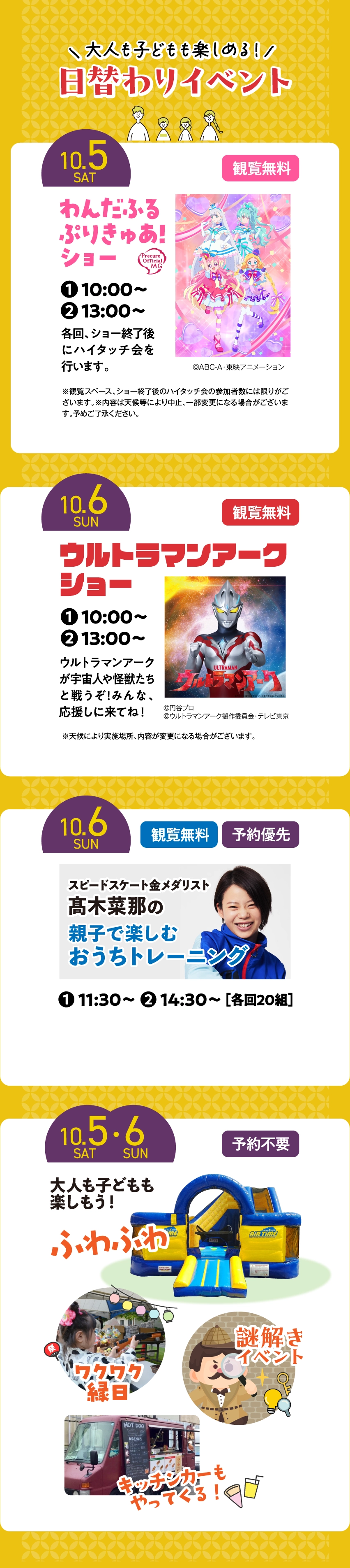 大人も子どもも楽しめる日替わりイベントが盛りだくさん。10/5（土）わんだふるぷりきゅあ！ショー開催。10/6（日）ウルトラマンアークショー開催。10/6（日）金メダリスト髙木菜那さんの親子で楽しむおうちトレーニング開催。10/5（土）・6（日）ふわふわ遊具やワクワク縁日や謎解きイベント、さらにキッチンカーもやってくる