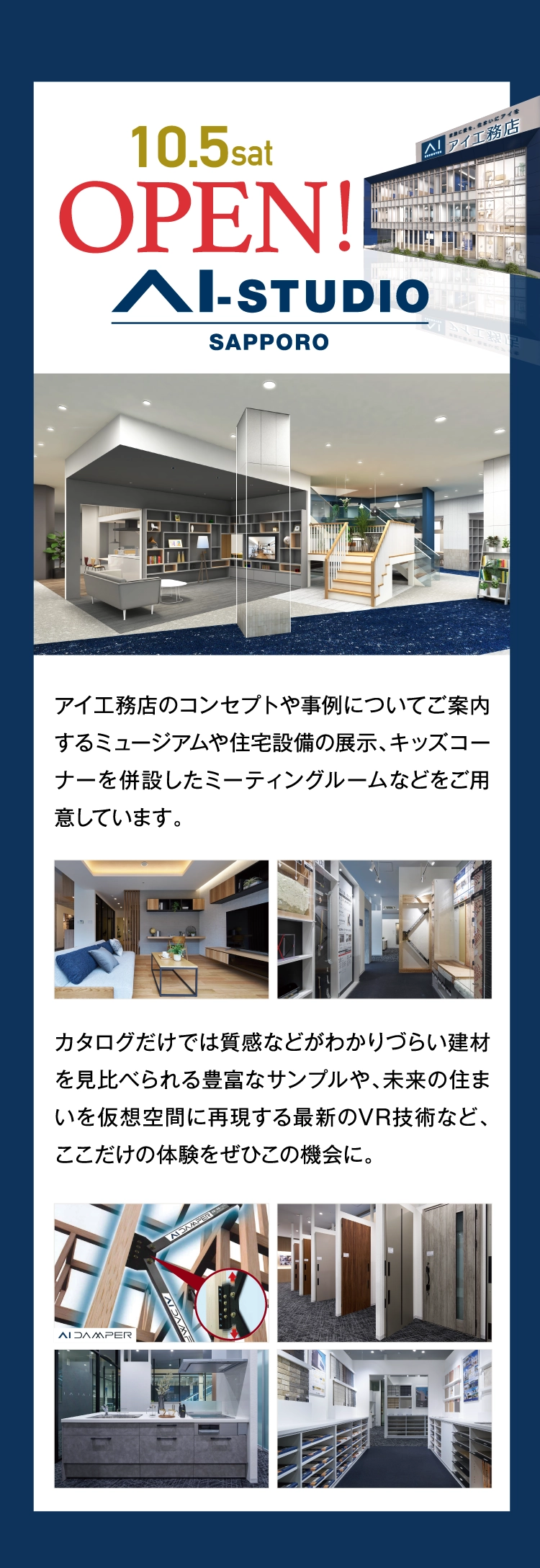 10/5（土）に新しくオープンしたAI-STUDIO-SAPPOROでは、アイ工務店のコンセプトや事例についてご案内するミュージアムや住宅設備の展示やキッズコーナーを併設したミーテングルームをご用意。質感などが分かりづらい建材を見比べれる豊富なサンプルや、住まいを仮想空間に再現するVR技術などここだけの体験をぜひこの機会に