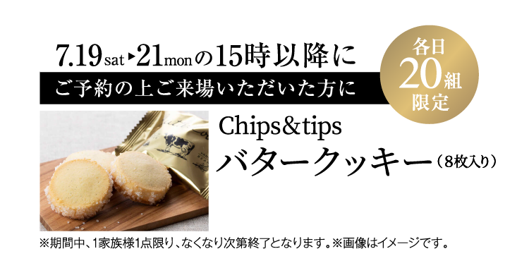 7/19（土）～21（月）の15時以降にご予約の上ご来場でプレゼント（各日先着20組限定）【Chips&tips バタークッキー（8枚入り）】