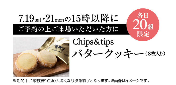 7/19（土）～21（月）の15時以降にご予約の上ご来場でプレゼント（各日先着20組限定）【Chips&tips バタークッキー（8枚入り）】